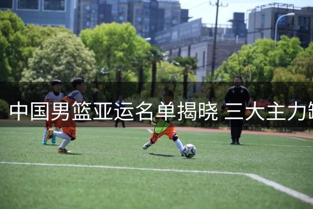中国男篮亚运名单揭晓 三大主力缺阵引关注