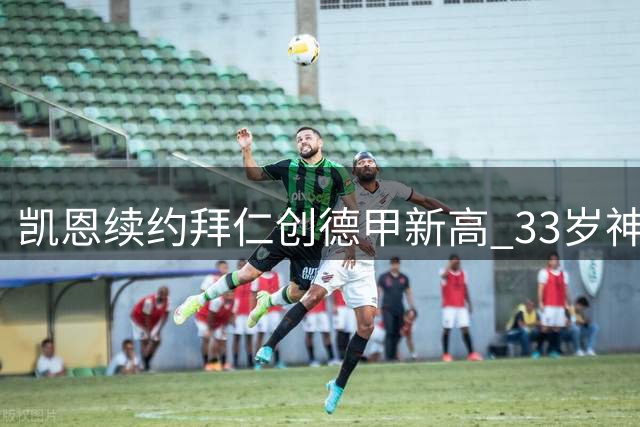 凯恩续约拜仁创德甲新高 33岁神锋三拒豪门坚守安联