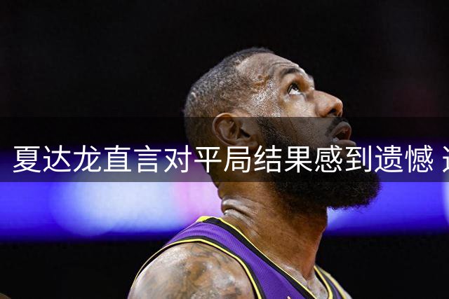 夏达龙直言对平局结果感到遗憾 透露错失制胜良机