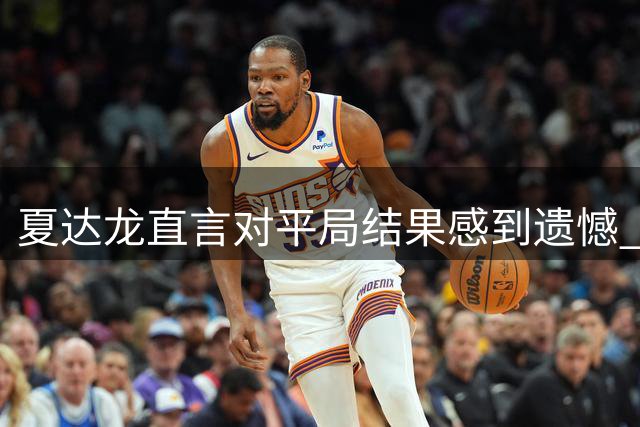 夏达龙直言对平局结果感到遗憾 透露错失制胜良机