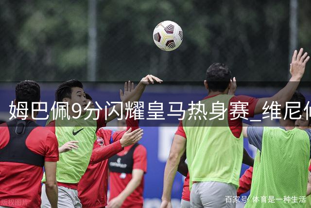 姆巴佩9分闪耀皇马热身赛 维尼修斯状态低迷引担忧