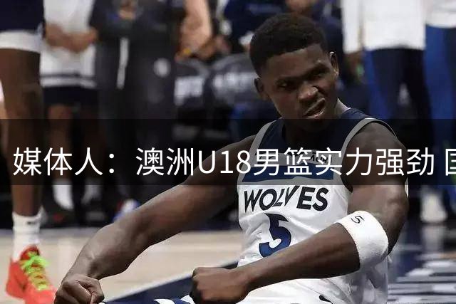 媒体人：澳洲U18男篮实力强劲 国青应敢想敢干 放手去拼输赢皆可