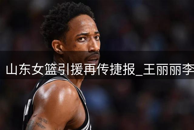 山东女篮引援再传捷报 王丽丽李文霞或将携手加盟