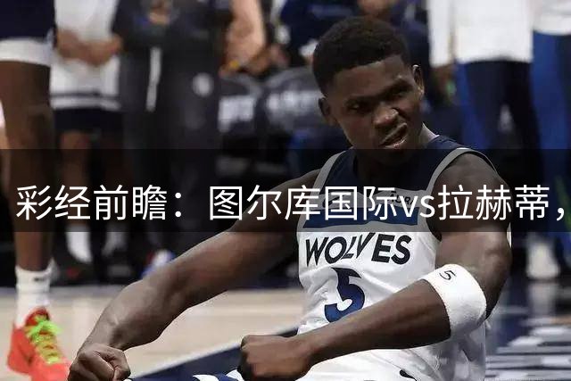 彩经前瞻：图尔库国际vs拉赫蒂，主队三连胜强势冲冠