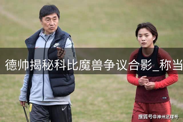 德帅揭秘科比魔兽争议合影 称当时只是玩闹并非剑拔弩张