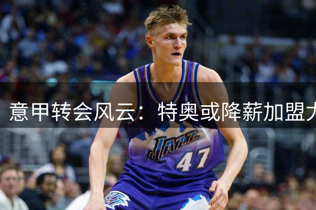 意甲转会风云：特奥或降薪加盟尤文 经纪人积极运作多队谈判