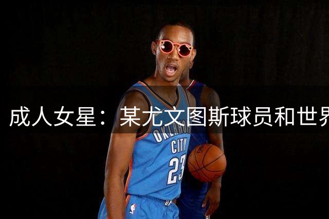 成人女星：某尤文图斯球员和世界杯某教练曾私信追求我