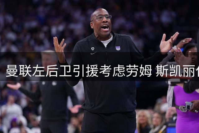 曼联左后卫引援考虑劳姆 斯凯丽位置争议引热议