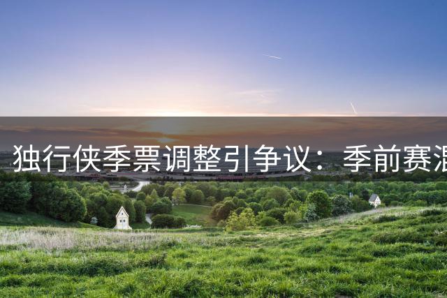 独行侠季票调整引争议：季前赛混入套餐 热门赛事缺席