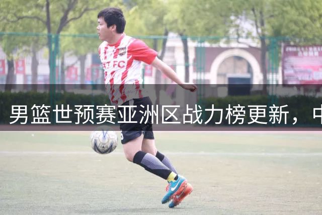 男篮世预赛亚洲区战力榜更新，中国队排名有所提升