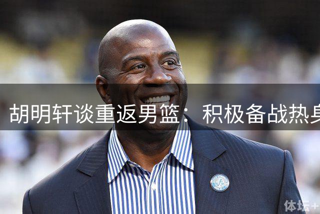 胡明轩谈重返男篮：积极备战热身赛，逐步恢复竞技状态