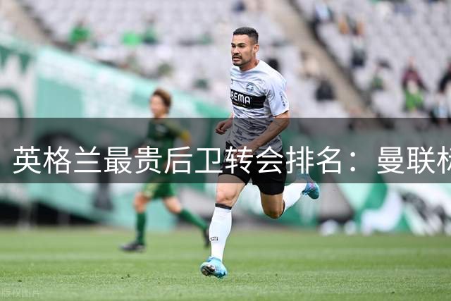 英格兰最贵后卫转会排名：曼联标王领跑 枪手新援跻身前三