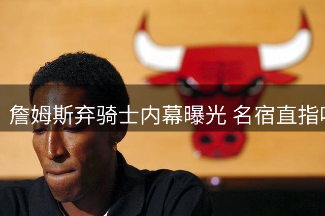 詹姆斯弃骑士内幕曝光 名宿直指哈登成关键阻碍