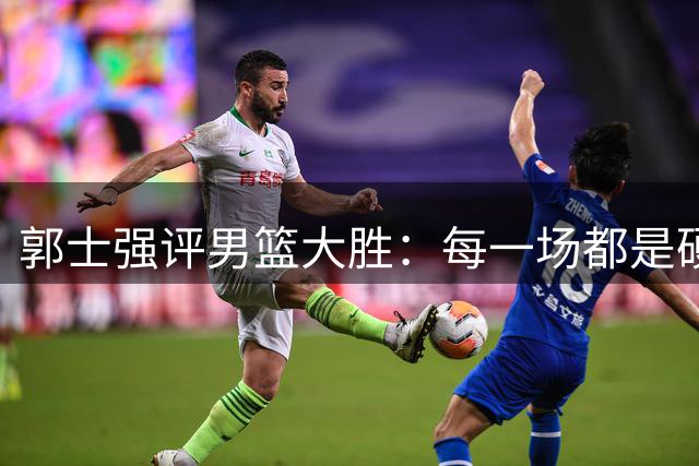 郭士强评男篮大胜：每一场都是硬仗 战黎巴嫩需全力以赴