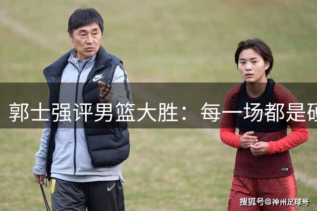 郭士强评男篮大胜：每一场都是硬仗 战黎巴嫩需全力以赴
