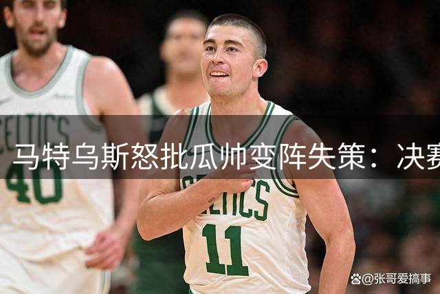 马特乌斯怒批瓜帅变阵失策：决赛换位致败 更衣室恐生质疑