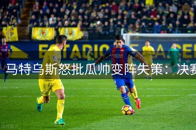 马特乌斯怒批瓜帅变阵失策：决赛换位致败 更衣室恐生质疑