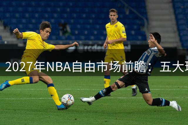 2027年NBA自由市场前瞻：五大球星动向引热议