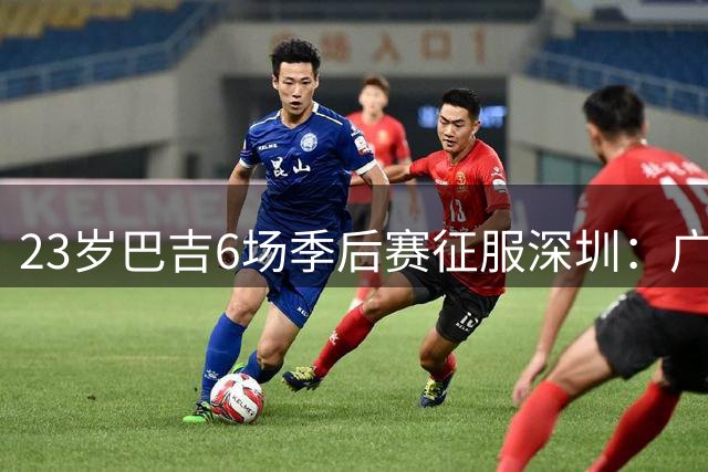 23岁巴吉6场季后赛征服深圳：广东一夏天白等了