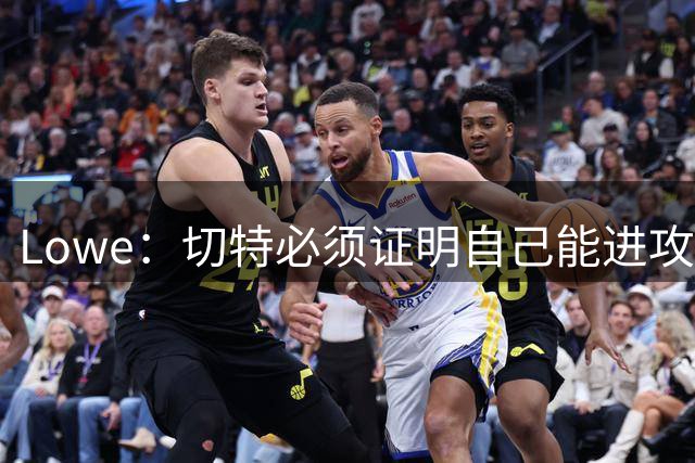 Lowe：切特必须证明自己能进攻 要么成为司机&要么成为本·西蒙斯