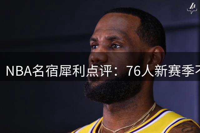 NBA名宿犀利点评：76人新赛季不夺冠即失败 詹姆斯加盟决定暗藏玄机