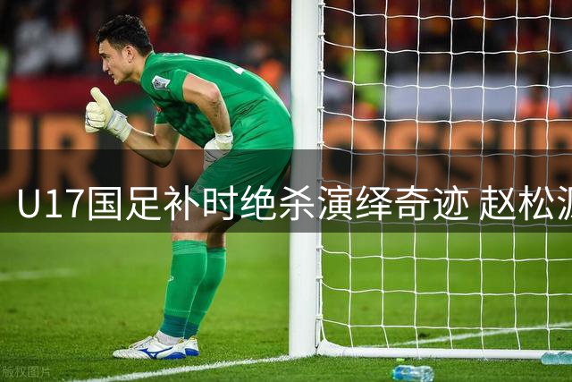 U17国足补时绝杀演绎奇迹 赵松源两度建功力克阿森纳
