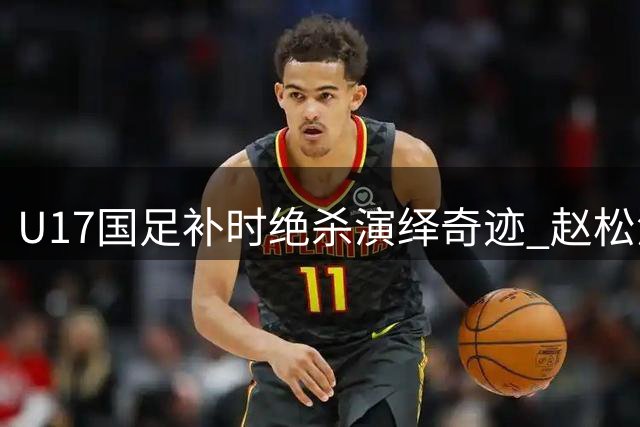 U17国足补时绝杀演绎奇迹 赵松源两度建功力克阿森纳