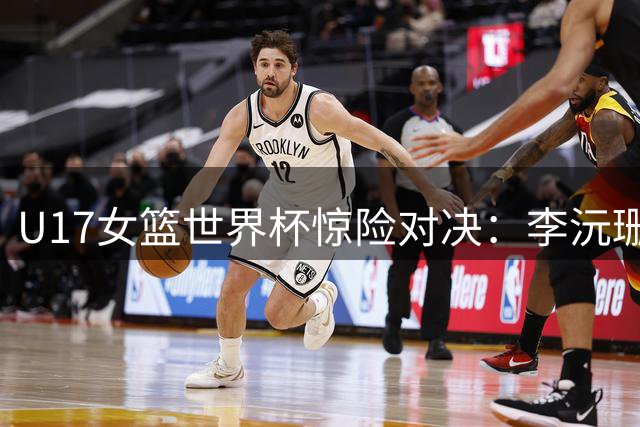 U17女篮世界杯惊险对决：李沅珊狂砍30分助中国队逆转斯洛文尼亚
