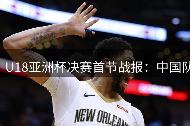 U18亚洲杯决赛首节战报：中国队18-26暂负澳大利亚 张懿赵杰高效贡献9分