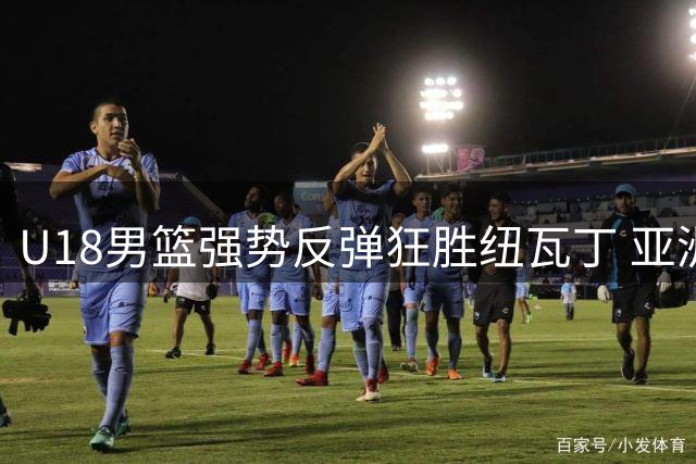 U18男篮强势反弹狂胜纽瓦丁 亚洲杯备战现出积极信号
