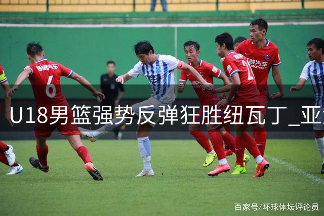 U18男篮强势反弹狂胜纽瓦丁 亚洲杯备战现出积极信号